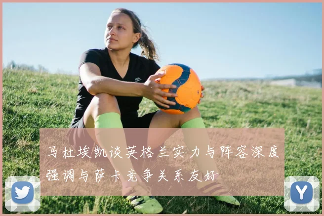 马杜埃凯谈英格兰实力与阵容深度强调与萨卡竞争关系友好