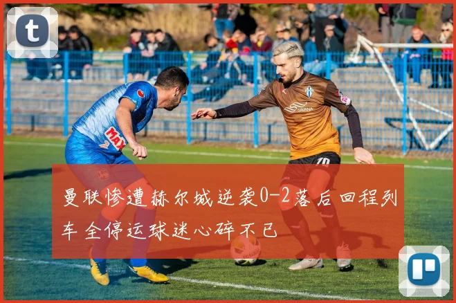 曼联惨遭赫尔城逆袭0-2落后回程列车全停运球迷心碎不已