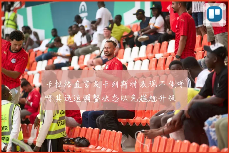 卡拉格直言麦卡利斯特表现不佳呼吁其迅速调整状态以免尴尬升级