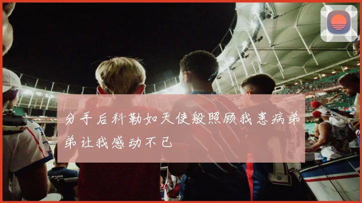 分手后科勒如天使般照顾我患病弟弟让我感动不已
