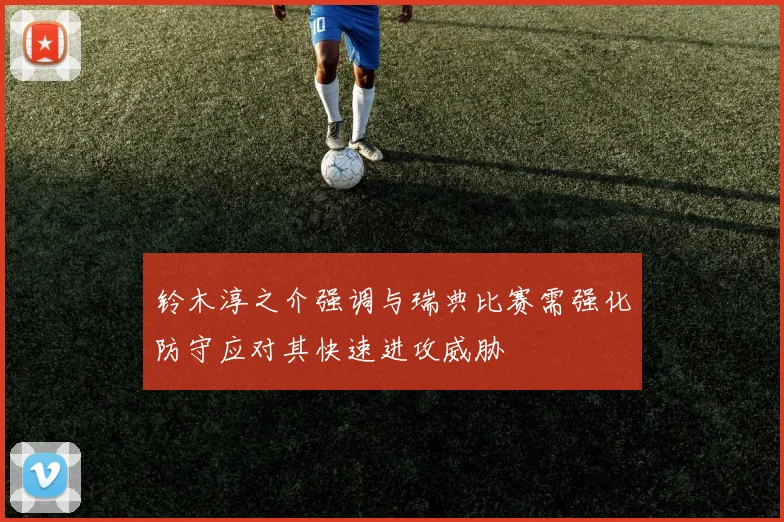 铃木淳之介强调与瑞典比赛需强化防守应对其快速进攻威胁