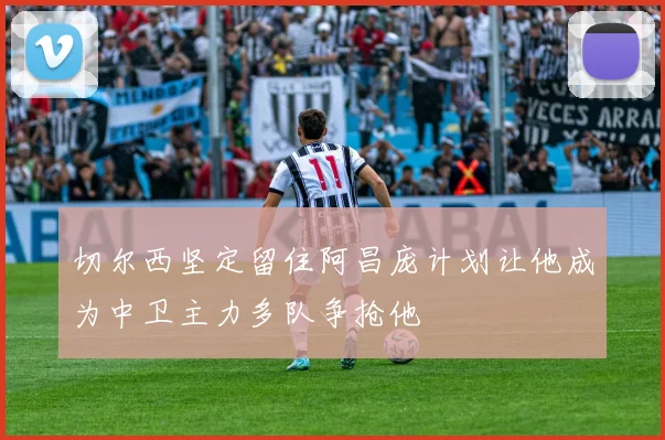 切尔西坚定留住阿昌庞计划让他成为中卫主力多队争抢他