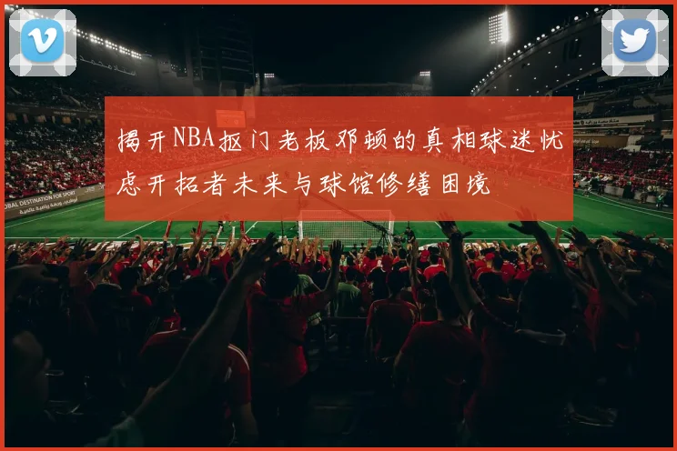 揭开NBA抠门老板邓顿的真相球迷忧虑开拓者未来与球馆修缮困境