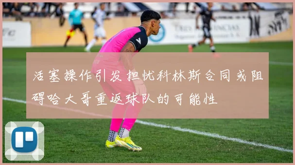 活塞操作引发担忧科林斯合同或阻碍哈大哥重返球队的可能性