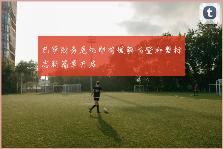巴萨财务危机即将缓解戈登加盟标志新篇章开启