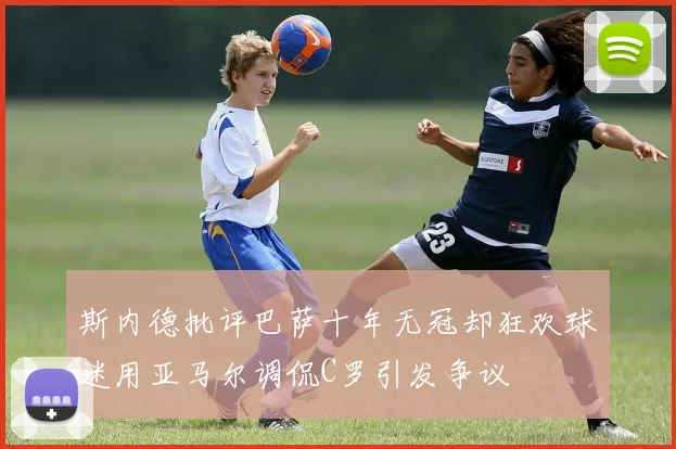 斯内德批评巴萨十年无冠却狂欢球迷用亚马尔调侃C罗引发争议