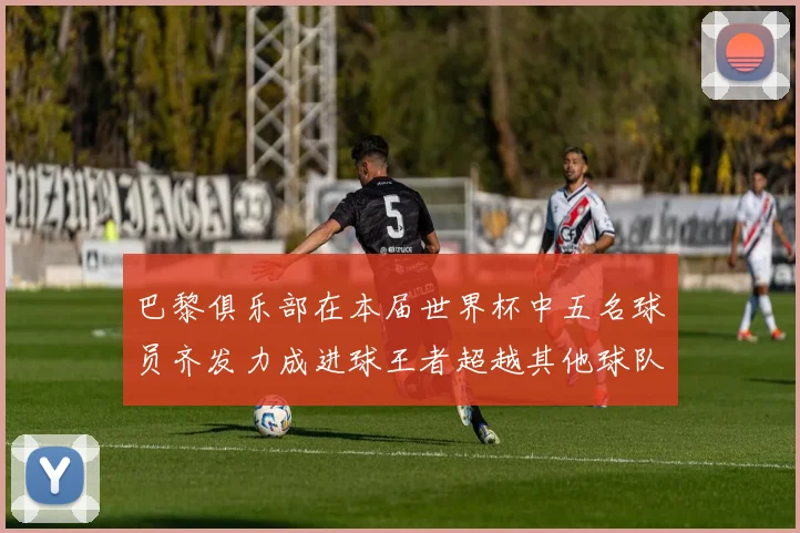 巴黎俱乐部在本届世界杯中五名球员齐发力成进球王者超越其他球队