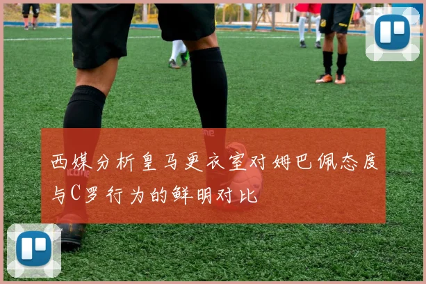 西媒分析皇马更衣室对姆巴佩态度与C罗行为的鲜明对比