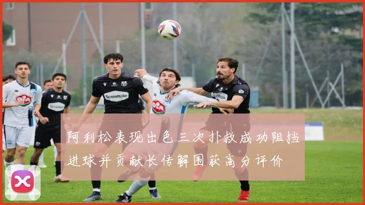 阿利松表现出色三次扑救成功阻挡进球并贡献长传解围获高分评价