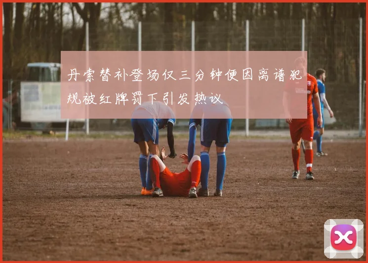 丹索替补登场仅三分钟便因离谱犯规被红牌罚下引发热议