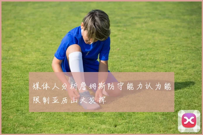媒体人分析詹姆斯防守能力认为能限制亚历山大发挥
