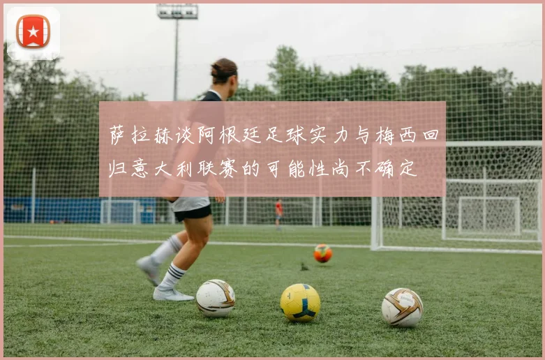 萨拉赫谈阿根廷足球实力与梅西回归意大利联赛的可能性尚不确定