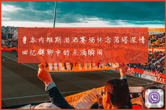 鲁本内维斯泪洒赛场怀念若塔深情回忆群聊中的点滴瞬间