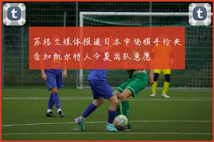 苏格兰媒体报道日本中场旗手怜央告知凯尔特人今夏离队意愿