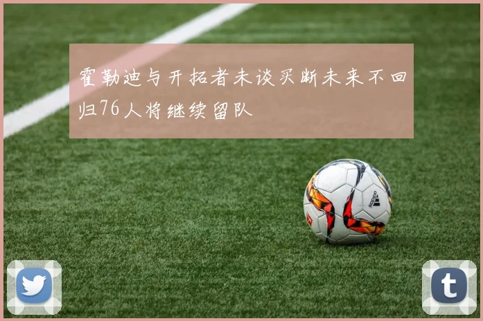 霍勒迪与开拓者未谈买断未来不回归76人将继续留队