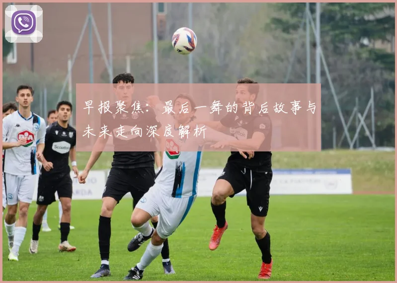 早报聚焦：最后一舞的背后故事与未来走向深度解析