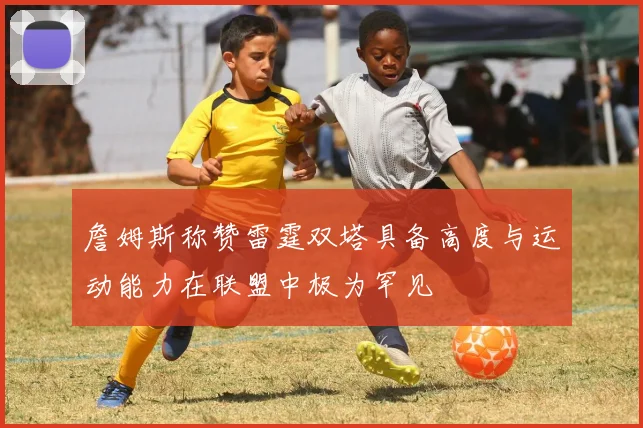 詹姆斯称赞雷霆双塔具备高度与运动能力在联盟中极为罕见