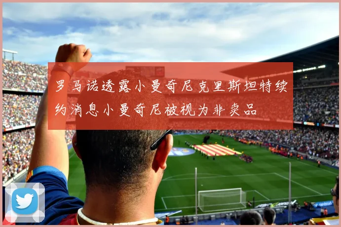 罗马诺透露小曼奇尼克里斯坦特续约消息小曼奇尼被视为非卖品