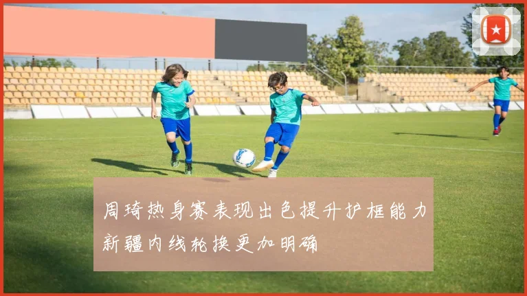 周琦热身赛表现出色提升护框能力新疆内线轮换更加明确