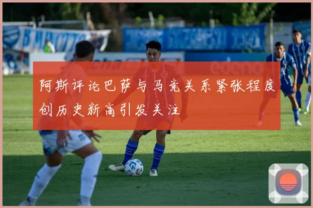 阿斯评论巴萨与马竞关系紧张程度创历史新高引发关注
